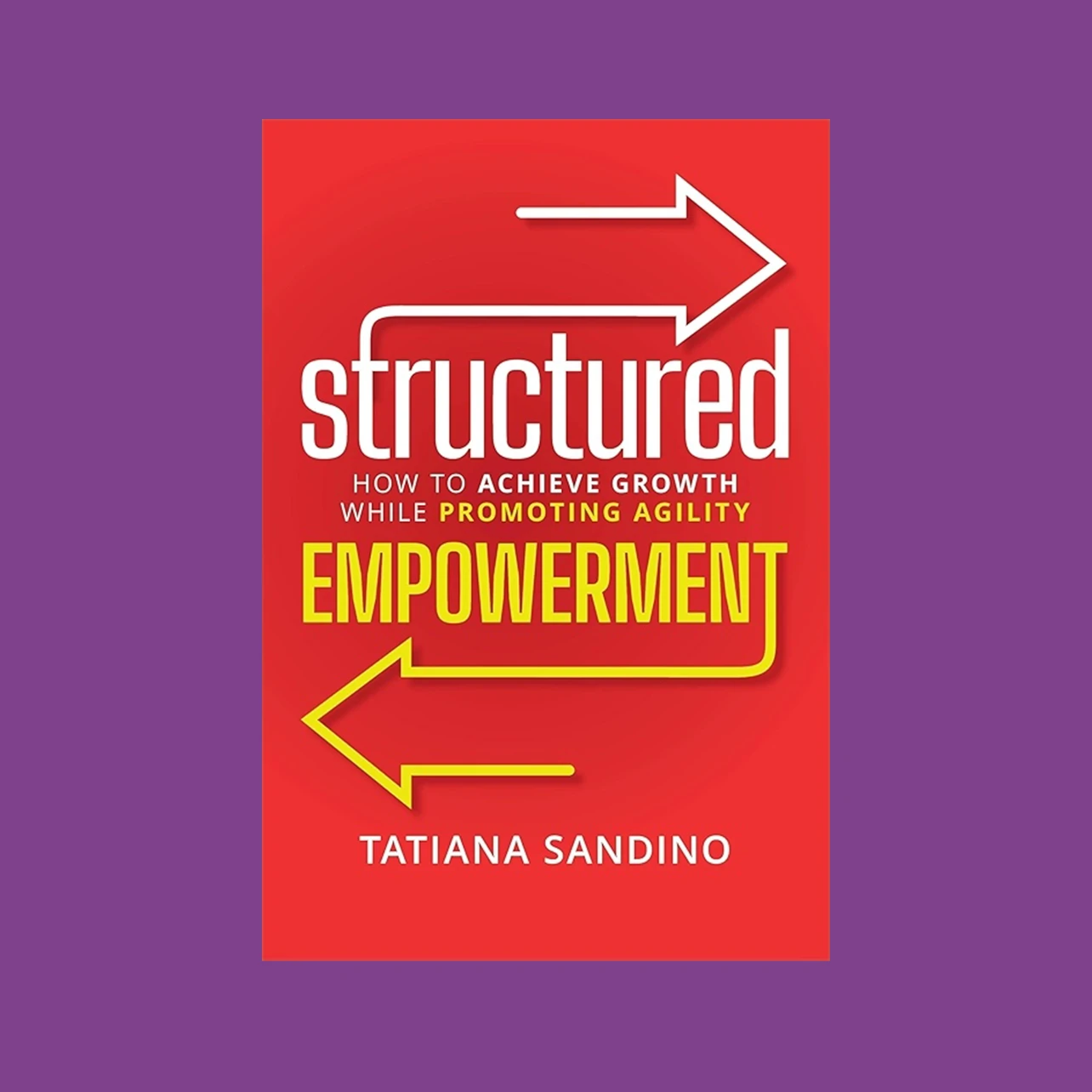 Book cover is red with white arrow pointing right above title and yellow arrow pointing left below title. Title, Structured Empowerment, sandwiches subtitle "How to Achieve Growth While Promoting Agility." Author's name, Tatiana Sandino, is on the bottom.