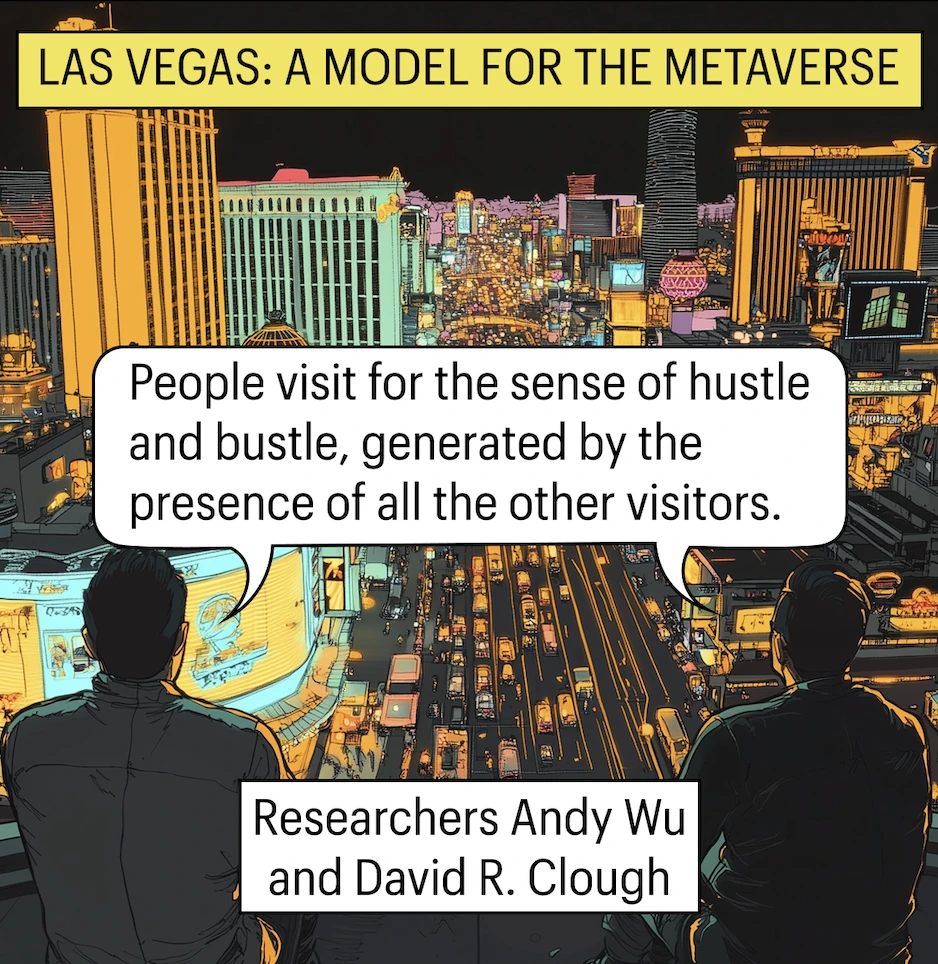 LAS VEGAS: A MODEL FOR THE METAVERSE. People visit for the sense of hustle and bustle, generated by the presence of all the other. Researchers Andy Wu and David R. Clough